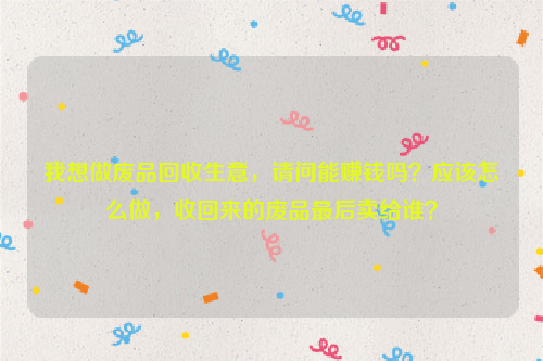 我想做廢品回收生意，請(qǐng)問能賺錢嗎？應(yīng)該怎么做，收回來的廢品最后賣給誰？