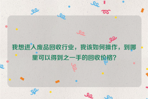 我想進入廢品回收行業(yè)，我該如何操作，到哪里可以得到之一手的回收價格？